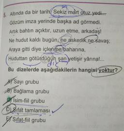 5. Altında da bir tarih Sekiz mart otuz yedi...
Gözüm imza yerinde başka ad görmedi.
Artık bahtın açıktır, uzun etme, arkadaş!
Ne hudut kaldı bugün, ne askerlik ne savaş;
Araya gitti diye içlenme baharına,
Huduttan götürdüğün şan yetişir yârına!...
Bu dizelerde aşağıdakilerin hangisi yoktur?
A) Sayı grubu
B) Bağlama grubu
İsim-fiil grubu
D) Sifat tamlaması
EXS Sifat-fiil grubu