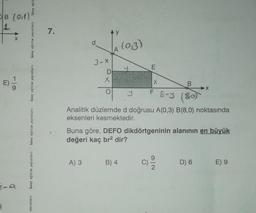 B (0.1)
4
9
n
X
birey eğit
birey eğitim yayınları
birey eğitim yayınları
birey eğitim yayınları
birey eğitim yayınları
yayınları
7.
xx
3-X
A) 3
O
(0,3)
F 8-9
Analitik düzlemde d doğrusu A(0,3) B(8,0) noktasında
eksenleri kesmektedir.
E
B) 4
B
8,0)
Buna göre, DEFO dikdörtgeninin alanının en büyük
değeri kaç br² dir?
X+
D) 6
E) 9