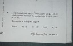 birey eğitim yayınları
birey eğitim yayınları
birey eği
307
8.
+
Analitik düzlemde a<0<b'olmak üzere, ax+by+12=0
doğrusunun eksenler ile oluşturduğu üçgenin alanı
8 br² dir.
Buna göre, a.b çarpımı kaçtır?
A) -20 B) -16
C) -12 D) -9 E) - 6
ÖSS Geometri Soru Bankası B