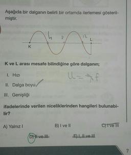 Aşağıda bir dalganın belirli bir ortamda ilerlemesi gösteril-
miştir.
K
K ve L arası mesafe bilindiğine göre dalganın;
U=*f
I. Hızı
II. Dalga boyu
III. Genişliği
lir?
ifadelerinde verilen niceliklerinden hangileri bulunabi-
A) Yalnız I
L
D) II ve III
B) I ve II
E) I, II ve III
C) I've III
7