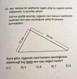 32. Aslı, tahtaya bir çeşitkenar üçgen çizip bu üçgenin kırmızı
köşesinden iç açıortay çiziyor.
Aslı'nın çizdiği açıortay, üçgenin mavi kenarını santimetre
cinsinden tam sayı uzunluğuna sahip iki parçaya
ayırmaktadır.
12 cm
24 cm
Buna göre, üçgende mavi kenarın uzunluğunun
alabileceği kaç farklı tam sayı değeri vardır?
A) 4
B) 5
C) 6
D) 7
E) B