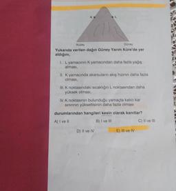 Kuzey
Güney
Yukarıda verilen dağın Güney Yarım Küre'de yer
aldığını,
1. Lyamacının K yamacından daha fazla yağış
alması,
II. K yamacında akarsuların akış hızının daha fazla
olması,
III. K noktasındaki sıcaklığın L noktasından daha
yüksek olması,
IV. K noktasının bulunduğu yamaçta kalıcı kar
sınırının yükseltisinin daha fazla olması
durumlarından hangileri kesin olarak kanıtlar?
A) I ve Il
B) I ve III
D) Il ve IV
E) Il ve IV
C) II ve III