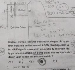 you
* A-21-3x C
Koridor
Mutfak 2x
Çalışma Odası
3
4x
B)
y = x² + kx + 5
x=2
800+502-90
Koridor, mutfak, çalışma odasından oluşan bir iş ye-
rinin yukarıda verilen modeli ABCD dikdörtgenidir ve
bu dikdörtgenin çevresinin uzunluğu 42 metredir. Bu
iş yerindeki mutfağın en geniş alanlı olması için kori-
dorun uzun kenarı kaç metre olmalıdır?
A) 1
C) 2
42-14X-
2
21-7*
(21-7x) 2x 42x-14
E) 4