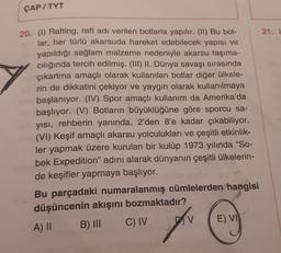 ÇAP/TYT
20. (1) Rafting, raft adı verilen botlarla yapılır. (II) Bu bot-
lar, her türlü akarsuda hareket edebilecek yapısı ve
yapıldığı sağlam malzeme nedeniyle akarsu taşıma-
cılığında tercih edilmiş. (III) II. Dünya savaşı sırasında
çıkartma amaçlı olarak kullanılan botlar diğer ülkele-
rin de dikkatini çekiyor ve yaygın olarak kullanılmaya
başlanıyor. (IV) Spor amaçlı kullanım da Amerika'da
başlıyor. (V) Botların büyüklüğüne göre sporcu sa-
yısı, rehberin yanında, 2'den 8'e kadar çıkabiliyor.
(VI) Keşif amaçlı akarsu yolculukları ve çeşitli etkinlik-
ler yapmak üzere kurulan bir kulüp 1973 yılında "So-
bek Expedition" adını alarak dünyanın çeşitli ülkelerin-
de keşifler yapmaya başlıyor.
Bu parçadaki numaralanmış cümlelerden hangisi
düşüncenin akışını bozmaktadır?
A) II
B) III
C) IV
D
E) VI
21. i