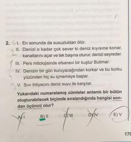 2. 1. En sonunda da susuzluktan ölür.
II. Denizi o kadar çok sever ki deniz kıyısına konar,
kanatlarını açar ve tek başına oturur, denizi seyreder.
III. Pers mitolojisinde efsanevi bir kuştur Butimar.
IV. Denizin bir gün kuruyacağından korkar ve bu korku
yüzünden hiç su içmemeye başlar.
V. Sıvı ihtiyacını deniz suyu ile karşılar.
Yukarıdaki numaralamış cümleler anlamlı bir bütün
oluşturabilecek biçimde sıralandığında hangisi son-
dan üçüncü olur?
B) II
DXIV
E) V
176