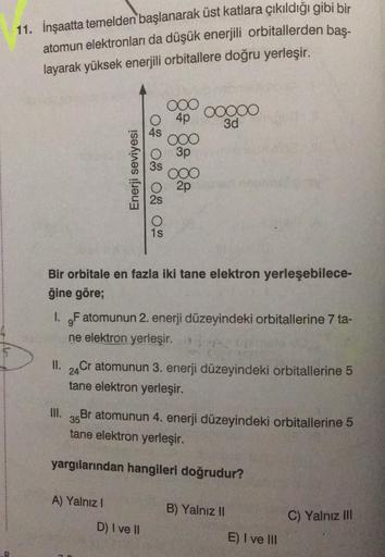 D
11. İnşaatta temelden başlanarak üst katlara çıkıldığı gibi bir
atomun elektronları da düşük enerjili orbitallerden baş-
layarak yüksek enerjili orbitallere doğru yerleşir.
Enerji seviyesi
TO NO SO O
O 4p
III.
3s
A) Yalnız I
ooo
1s
D) I ve II
ooo
3p
Bir