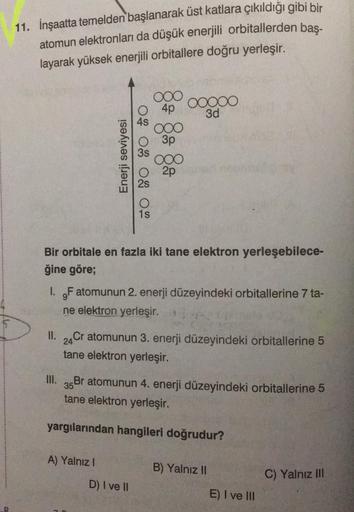 D
11. İnşaatta temelden başlanarak üst katlara çıkıldığı gibi bir
atomun elektronları da düşük enerjili orbitallerden baş-
layarak yüksek enerjili orbitallere doğru yerleşir.
Enerji seviyesi
TO NO SO O
O 4p
III.
3s
A) Yalnız I
ooo
1s
D) I ve II
ooo
3p
Bir 