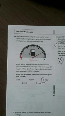 TYT/Temel Matematik
24. Aşağıda bir otomobil çalıştırıldığında araçtaki benzin
miktarını gösteren gösterge ve göstergenin altında sabit
V hızıyla aracın gideceği mesafe verilmiştir.
E
Mesafe a km
Aracın deposu tamamen dolu iken depodaki benzinin
yarısı bitene kadar V hızıyla, diğer yarısı bitene kadar 2V
hızıyla hareket ediyor. Aracın deposundaki benzin bitene
kadar araç toplam 990 km yol gidiyor.
D) 1200
Aracın hızı ile gideceği mesafe ters orantılı olduğuna
göre, a kaçtır?
A) 900
F
B) 1000
E) 1300
C) 1100
25. Aşağıdaki şekilde bir semtin yollarındaki trafik akış yönü
verilmiştir.
wifi
26. İçinde 100
Berk ve Ce
Aykut 1 tari
birinci turu
Bu işlem şe
Cenk son c
Eğer bu iş
ve Cenk 6
Cenk en s