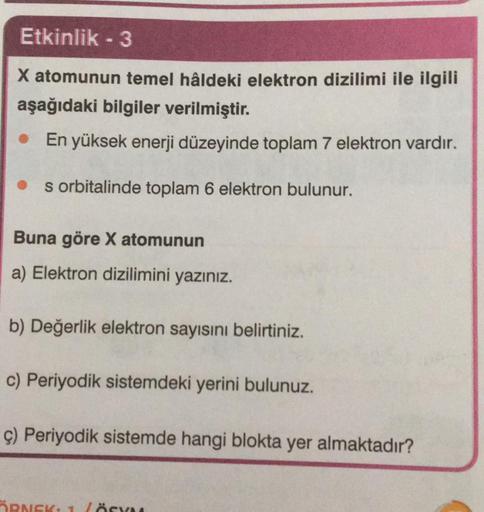 Etkinlik - 3
X atomunun temel hâldeki elektron dizilimi ile ilgili
aşağıdaki bilgiler verilmiştir.
• En yüksek enerji düzeyinde toplam 7 elektron vardır.
s orbitalinde toplam 6 elektron bulunur.
Buna göre X atomunun
a) Elektron dizilimini yazınız.
b) Değer