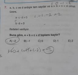 2
10-1-2
7. a, b, c ve d ardışık tam sayılar ve a > b> c>d olmak
üzere,
1₁-1₁-2=2
a.c·d 0
b.d = 0
ifadeleri veriliyor.
Buna göre, a + b + c + d toplamı kaçtır?
A)-2
B) -1
C) 0
D) 1
140 + (-1)+(-2)=-=-2
E) 2