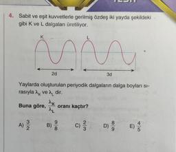 4. Sabit ve eşit kuvvetlerle gerilmiş özdeş iki yayda şekildeki
gibi K ve L dalgaları üretiliyor.
K
Buna göre,
A) 12/12
L
AP
2d
Yaylarda oluşturulan periyodik dalgaların dalga boyları sı-
rasıyla ve λ dir.
^K
^L
B)
oranı kaçtır?
9
8
A
(C) 2/3/2
3d
999 E)
D)
5