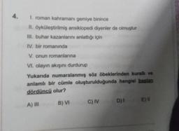 4. 1. roman kahramanı gemiye binince
II. öyküleştirilmiş ansiklopedi diyenler de olmuştur
III. buhar kazanlarını anlattığı için
IV. bir romanında
V. onun romanlarına
VI. olayın akışını durdurup
Yukarıda numaralanmış söz öbeklerinden kurallı ve
anlamlı bir cümle oluşturulduğunda hangisi bastan
dördüncü olur?
A) III
B) VI
C) IV D)
I
Ell
E)