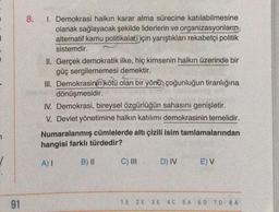 7
1
91
8.
I. Demokrasi halkın karar alma sürecine katılabilmesine
olanak sağlayacak şekilde liderlerin ve organizasyonların
alternatif kamu politikalar için yarıştıkları rekabetçi politik
sistemdir.
II. Gerçek demokratik ilke, hiç kimsenin halkın üzerinde bir
güç sergilememesi demektir.
L
III. Demokrasinin kötü olan bir yönü, çoğunluğun tiranlığına
dönüşmesidir.
IV. Demokrasi, bireysel özgürlüğün sahasını genişletir.
V. Devlet yönetimine halkın katılımı demokrasinin temelidir.
Numaralanmış cümlelerde altı çizili isim tamlamalarından
hangisi farklı türdedir?
A) I
B) II
C) III
D) IV
E) V
1.E 2.E 3.E 4. C 5.A 6.D 7.D 8. A