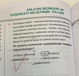 ir
Ü
Ş
e
ar
ANLATIM BİÇİMLERİ VE
DÜŞÜNCEYİ GELİŞTİRME YOLLARI
4. Bir ilkbahar sabahı, Yesemek köyünde caminin kubbesine
po yumurtasının üzerinde oturuyor. Tarlalar, mor dağ süm-
yuva yapan leyleği seyrediyorum. Kımıldamaksızın inatla
bülleriyle kaplanmış, uzaklardan arıların vızıltıları geliyor.
Tahtaköprü
im Mavi önlüklü okul öğrencileri okula gidiyorlar ve
sins Barajı'nın sularına telaşlı bir pelikan sürüsü iniyor.
Bu parçanın anlatımında aşağıdakilerden hangisine
lain başvurulmamıştır? meine blabığses shaping us
A) Deyim aktarmast, po B) Örnekleme
emain D) Öyküleme signs) (A
C) Kişileştirme
Bom
OF) Betimleme ST (0
an
benzetme
izslet yeni?...mibly miblid resbo teinemieno