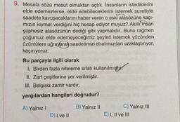 9. Mesela sözü mesut olmaktan açtık. İnsanların istediklerini
elde edemezlerse, elde edebileceklerini istemek suretiyle
saadete kavuşacaklarını haber veren o eski atasözüne kaçı-
mızın kıymet verdiğini hiç hesap ediyor muyuz? Akıllı insan
şüphesiz atasözünün dediği gibi yapmalıdır. Buna rağmen
çoğumuz elde edemeyeceğimiz şeyleri istemek yüzünden
üzüntülere uğrayarak saadetimizi etrafımızdan uzaklaştırıyor,
kaçırıyoruz.
Bu parçayla ilgili olarak
I. Birden fazla niteleme sıfatı kullanılmıştır.
II. Zarf çeşitlerine yer verilmiştir.
III. Belgisiz zamir vardır.
yargılardan hangileri doğrudur?
A) Yalnız I
D) I ve II
B) Yalnız II
C) Yalnız III
E) I, II ve III