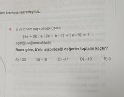 lan kısmına işaretleyiniz.
4. a ve b tam sayı olmak üzere,
|4a + 2b| + |2a + b-1| + |a-5| = 1
eşitliği sağlanmaktadır.
Buna göre, b'nin alabileceği değerler toplamı kaçtır?
A) -33 B) -19
D) -10
C) -11
E) 0
18 (13