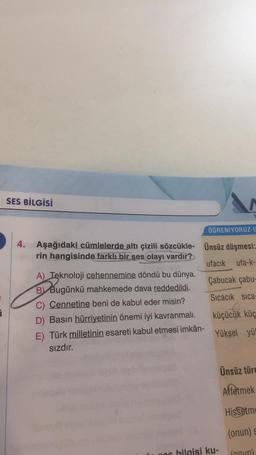 7
SES BİLGİSİ
4. Aşağıdaki cümlelerde altı çizili sözcükle-
rin hangisinde farklı bir ses olayı vardır?
A) Teknoloji cehennemine döndü bu dünya.
B Bugünkü mahkemede dava reddedildi.
C) Cennetine beni de kabul eder misin?
D) Basın hürriyetinin önemi iyi kavranmalı.
E) Türk milletinin esareti kabul etmesi imkân-
sızdır.
606
ÖĞRENİYORUZ-u
Ünsüz düşmesi:
ufacık ufa-k-
Çabucak çabu-
Sıcacık sıca-
küçücük küç
Yüksel yü
bilgisi ku-
Ünsüz türe
Affetmek
Hissetme
(onun) s
(onun)