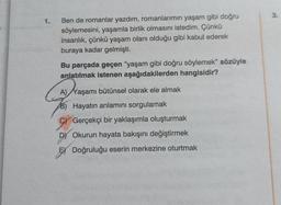 1.
Ben de romanlar yazdım, romanlarımın yaşam gibi doğru
söylemesini, yaşamla birlik olmasını istedim. Çünkü
insanlık, çünkü yaşam olanı olduğu gibi kabul ederek
buraya kadar gelmişti.
Bu parçada geçen "yaşam gibi doğru söylemek" sözüyle
anlatılmak istenen aşağıdakilerden hangisidir?
A) Yaşamı bütünsel olarak ele almak
B) Hayatın anlamını sorgulamak
Gerçekçi bir yaklaşımla oluşturmak
D) Okurun hayata bakışını değiştirmek
Doğruluğu eserin merkezine oturtmak
3.