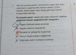 1.
Ben de romanlar yazdım, romanlarımın yaşam gibi doğru
söylemesini, yaşamla birlik olmasını istedim. Çünkü
insanlık, çünkü yaşam olanı olduğu gibi kabul ederek
buraya kadar gelmişti.
Bu parçada geçen "yaşam gibi doğru söylemek" sözüyle
anlatılmak istenen aşağıdakilerden hangisidir?
A) Yaşamı bütünsel olarak ele almak
B) Hayatın anlamını sorgulamak
Gerçekçi bir yaklaşımla oluşturmak
D) Okurun hayata bakışını değiştirmek
Doğruluğu eserin merkezine oturtmak
3.