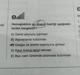 enti
Ⓡill
3
Hemoglobinin en önemli özelliği aşağıdaki-
lerden hangisidir?
A) Demir atomunu içermesi
B) Alyuvarlarda bulunması
Oksijen ile tersinir reaksiyona girmesi
D) Kana kırmızı rengi vermesi
E) Bazı canlı türlerinde plazmada bulunması
3
in
1.
11
1