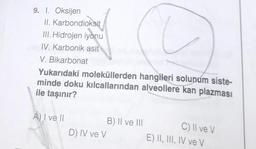 9. 1. Oksijen
II.
Karbondioksit
III. Hidrojen iyonu
IV. Karbonik asit
V. Bikarbonat
Yukarıdaki moleküllerden hangileri solunum siste-
minde doku kılcallarından alveollere kan plazması
ile taşınır?
A) I ve II
B) II ve III
D) IV ve V
C) II ve V
E) II, III, IV ve V