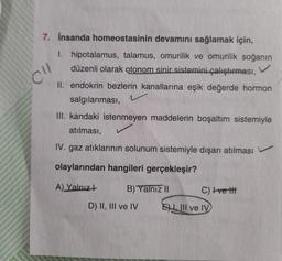 7. İnsanda homeostasinin devamını sağlamak için,
I. hipotalamus, talamus, omurilik ve omurilik soğanın
düzenli olarak otonom sinir sistemini çalıştırması,
II. endokrin bezlerin kanallarına eşik değerde hormon
salgılanması,
1
CU
III. kandaki istenmeyen maddelerin boşaltım sistemiyle
atılması,
IV. gaz atıklarının solunum sistemiyle dışarı atılması
olaylarından hangileri gerçekleşir?
A) Yalnız +
B) Yalnız II
D) II, III ve IV
C) +ve ttt
ELIII ve IV