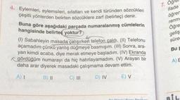 4. Eylemleri, eylemsileri, sıfatları ve kendi türünden sözcükleri
çeşitli yönlerden belirten sözcüklere zarf (belirteç) denir.
Buna göre aşağıdaki parçada numaralanmış cümlelerin
hangisinde belirteç yoktur?
(1) Sabahleyin masada çalışırken telefon çaldı. (II) Telefonu
açamadım çünkü yanlış düğmeye basmışım. (III) Sonra, ara-
yan kimdi acaba, diye merak etmeye başladım. (IV) Ekranda
gördüğüm numarayı da hiç hatırlayamadım. (V) Arayan bir
daha arar diyerek masadaki çalışmama devam ettim.
E) V
A) I
B) II
C) III
D) IV
7.
ifade
öğren
renme
Öğre
geliş
süre
Bu P
A) E
BİL