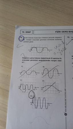 10. SINIF
14. Esnek ortamda oluşturulan f frekanslı periyodik dalgaların
KL noktaları arasındaki görüntüsü birimkareli düzlemde
şekildeki gibidir.
K
lir?
A)
C)
K
Dalgaların yalnız frekansı değiştirilerek 2f yapılırsa KL
arasındaki görüntüsü aşağıdakilerden hangisi olabi-
B)
X
K
D)
FİZİK DERS BAS
K
M
X=²f
2224
✔FEN BİLİMLERİ YAYINLARI
15. Ge
drf
B
h.
A