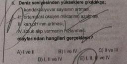 6. Deniz seviyesinden yükseklere çıkıldıkça;
kandaki alyuvar sayısının artması,
Hortamdaki oksijen miktarının azalması,
Ikan pH'inin artması,
AV. soluk alıp vermenin hızlanması
olaylarından hangileri gerçekleşir?
A) I ve II
B) I ve IV
D) I, II ve IV
C) II ve III
E) I, II, III ve IV