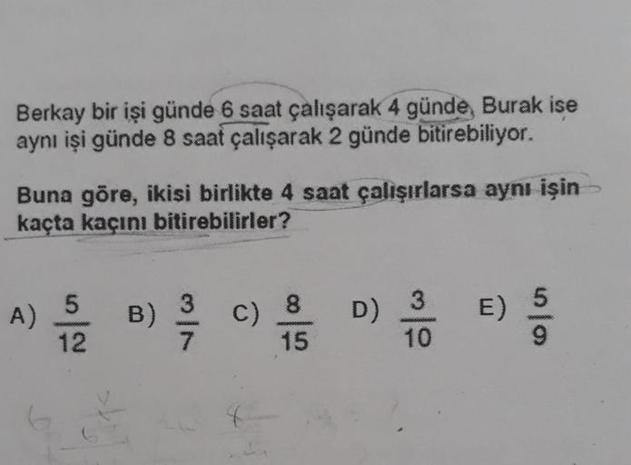 Berkay bir işi günde 6 saat çalışarak 4 günde, Burak ise
aynı işi günde 8 saat çalışarak 2 günde bitirebiliyor.
Buna göre, ikisi birlikte 4 saat çalışırlarsa aynı işin
kaçta kaçını bitirebilirler?
A)
15/120
|2
B)
3373
C) 8 D)
15
E)
9