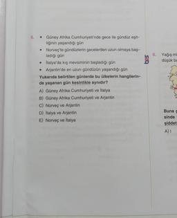 6. Güney Afrika Cumhuriyeti'nde gece ile gündüz eşit-
liğinin yaşandığı gün
• Norveç'te gündüzlerin gecelerden uzun olmaya baş-
ladığı gün
İtalya'da kış mevsiminin başladığı gün
• Arjantin'de en uzun gündüzün yaşandığı gün
Yukarıda belirtilen günlerde bu ülkelerin hangilerin-
de yaşanan gün kesinlikle aynıdır?
A) Güney Afrika Cumhuriyeti ve İtalya
B) Güney Afrika Cumhuriyeti ve Arjantin
C) Norveç ve Arjantin
D) İtalya ve Arjantin
E) Norveç ve İtalya
8. Yağış mi
düşük ba
Buna g
sinde
şiddetl
A) I