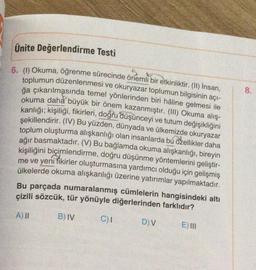 Ünite Değerlendirme Testi
S
6. (1) Okuma, öğrenme sürecinde önemli bir etkinliktir. (II) İnsan,
toplumun düzenlenmesi ve okuryazar toplumun bilgisinin açı-
ğa çıkarılmasında temel yönlerinden biri hâline gelmesi ile
okuma daha büyük bir önem kazanmıştır. (III) Okuma alış-
kanlığı; kişiliği, fikirleri, doğru düşünceyi ve tutum değişikliğini
şekillendirir. (IV) Bu yüzden, dünyada ve ülkemizde okuryazar
toplum oluşturma alışkanlığı olan insanlarda bu özellikler daha
ağır basmaktadır. (V) Bu bağlamda okuma alışkanlığı, bireyin
kişiliğini biçimlendirme, doğru düşünme yöntemlerini geliştir-
me ve yeni fikirler oluşturmasına yardımcı olduğu için gelişmiş
ülkelerde okuma alışkanlığı üzerine yatırımlar yapılmaktadır.
Bu parçada numaralanmış cümlelerin hangisindeki altı
çizili sözcük, tür yönüyle diğerlerinden farklıdır?
A) II
B) IV
C) I
D) V
E) III
8.