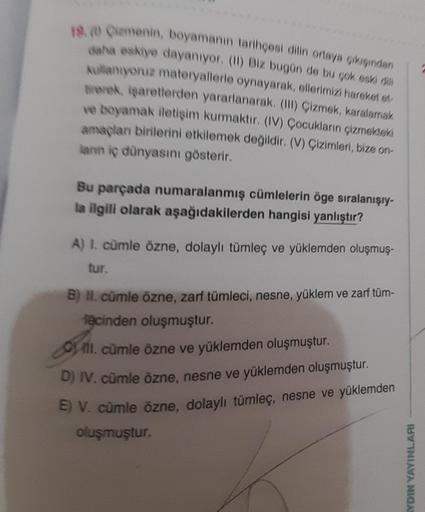 18. Camenin, boyamanın tarihçesi dilin ortaya çıkışından
daha eskiye dayanıyor. (II) Biz bugün de bu çok eski dili
kullanıyoruz materyallerle oynayarak, ellerimizi hareket et
trerek, işaretlerden yararlanarak. (III) Çizmek, karalamak
ve boyamak iletişim ku