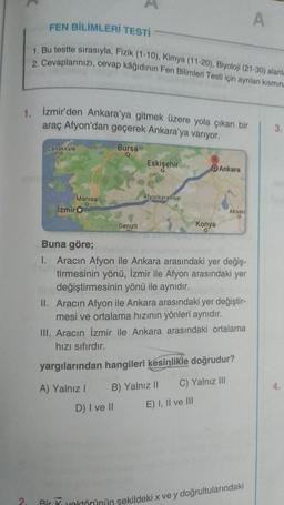 1. İzmir'den Ankara'ya gitmek üzere yola çıkan bir
araç Afyon'dan geçerek Ankara'ya varıyor.
2.
FEN BİLİMLERİ TESTİ
1. Bu testte sırasıyla, Fizik (1-10), Kimya (11-20), Biyoloji (21-30) alanla
2. Cevaplarınızı, cevap kâğıdının Fen Bilimleri Testi için ayrılan kısmın
Canakkale
Manisa
O
İzmir O
Bursa
O
Denizli
Eskişehir
Afyonkarahisar
Konya
0
Ankara
E) I, II ve III
Aksar
Buna göre;
1. Aracın Afyon ile Ankara arasındaki yer değiş-
tirmesinin yönü, İzmir ile Afyon arasındaki yer
değiştirmesinin yönü ile aynıdır.
II. Aracın Afyon ile Ankara arasındaki yer değiştir-
mesi ve ortalama hızının yönleri aynıdır.
III. Aracın İzmir ile Ankara arasındaki ortalama
hızı sıfırdır.
yargılarından hangileri kesinlikle doğrudur?
A) Yalnız I B) Yalnız II
C) Yalnız III
D) I ve II
A
Bir K vektörünün sekildeki x ve y doğrultularındaki
3.