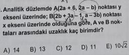 . Analitik düzlemde A(2a + 6, 2a - b) noktası y
ekseni üzerinde; B(2b + 3a-1, a-3b) noktası
x ekseni üzerinde olduğuna göre, A ve B nok-
taları arasındaki uzaklık kaç birimdir?
A) 14
B) 13
C) 12 D) 11
E) 10/2