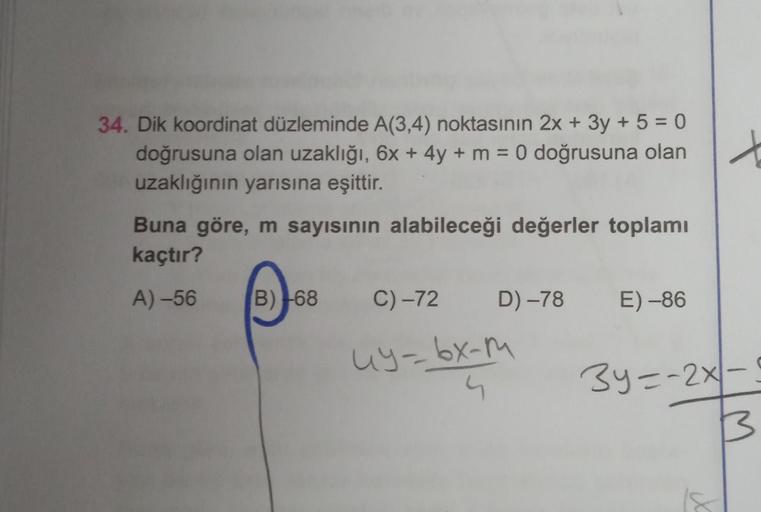 34. Dik koordinat düzleminde A(3,4) noktasının 2x + 3y + 5 = 0
doğrusuna olan uzaklığı, 6x + 4y + m = 0 doğrusuna olan
uzaklığının yarısına eşittir.
Buna göre, m sayısının alabileceği değerler toplamı
kaçtır?
A)-56
B) 68
D) -78
C)-72
uy-bx-m
4
E) -86
3y=-2