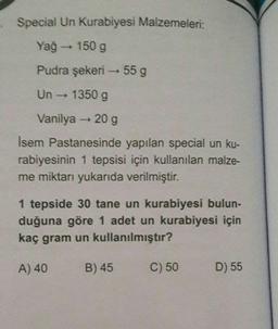 Special Un Kurabiyesi Malzemeleri:
Yağ → 150 g
Pudra şekeri →→→ 55 g
Un → 1350 g
Vanilya - 20 g
Isem Pastanesinde yapılan special un ku-
rabiyesinin 1 tepsisi için kullanılan malze-
me miktarı yukarıda verilmiştir.
1 tepside 30 tane un kurabiyesi bulun-
duğuna göre 1 adet un kurabiyesi için
kaç gram un kullanılmıştır?
A) 40
B) 45
C) 50
D) 55