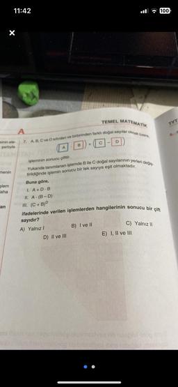 minin ele
şartıyla
menin
şlem
aha
11:42
an
TEMEL MATEMATIK
A
7. A, B, C ve D sifirdan ve birbirinden farklı doğal sayılar olmak üzere,
Buna göre,
I. A+D.B
II. A (B-D)
III. (C+B)D
B
işleminin sonucu çifttir.
Yukarıda tanımlanan işlemde B ile C doğal sayılarının yerleri değiş
tirildiğinde işlemin sonucu bir tek sayıya eşit olmaktadır.
D) II ve III
C
D
B) I ve II
ifadelerinde verilen işlemlerden hangilerinin sonucu bir çift
sayıdır?
A) Yalnız I
C) Yalnız II
100
E) I, II ve III
vsa vo nibipful snop su
TYT