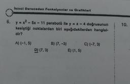 Ikinci Dereceden Fonksiyonlar ve Gratikleri
6. y = x² - 5x-11 parabolü ile y = x - 4 doğrusunun
kesiştiği noktalardan biri aşağıdakilerden hangisl-
dir?
A) (-1,5)
D) (7,3)
B) (7, -3)
E) (1,5)
C) (-7,3)
10.