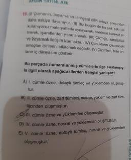 ARI
180) Cemenin, boyamanın tarihçesi dilin ortaya çıkışından
daha eskiye dayanıyor. (11) Biz bugün de bu çok eski dili
kullanıyoruz materyallerle oynayarak, ellerimizi hareket et
trerek, işaretlerden yararlanarak. (III) Çizmek, karalamak
ve boyamak iletişim kurmaktır. (IV) Çocukların çizmekteki
amaçlan birilerini etkilemek değildir. (V) Çizimleri, bize on-
lanın iç dünyasını gösterir.
Bu parçada numaralanmış cümlelerin öge sıralanışıy-
la ilgili olarak aşağıdakilerden hangisi yanlıştır?
A) I. cümle özne, dolaylı tümleç ve yüklemden oluşmuş-
tur.
B) II. cümle özne, zarf tümleci, nesne, yüklem ve zarf tüm-
facinden oluşmuştur.
ll. cümle özne ve yüklemden oluşmuştur.
D) IV. cümle özne, nesne ve yüklemden oluşmuştur.
E) V. cümle özne, dolaylı tümleç, nesne ve yüklemden
oluşmuştur.
N YAYINLARI