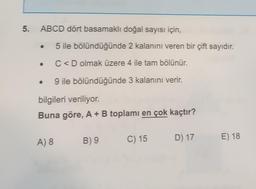 5₁
ABCD dört basamaklı doğal sayısı için,
5 ile bölündüğünde 2 kalanını veren bir çift sayıdır.
C<D olmak üzere 4 ile tam bölünür.
9 ile bölündüğünde 3 kalanını verir.
bilgileri veriliyor.
Buna göre, A + B toplamı en çok kaçtır?
A) 8
B) 9 C) 15
D) 17
E) 18