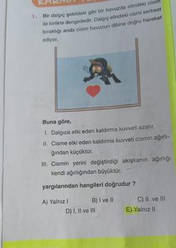 1.
Bir dalgıç şekildeki gibi bir havuzda elindeki cisim
ile birlikte dengededir. Dalgıç elindeki cismi serbest
bıraktığı anda cisim havuzun dibine doğru hareket
ediyor.
Buna göre,
1. Dalgica etki eden kaldırma kuvveti azalır.
II. Cisme etki eden kaldırma kuvveti cismin ağırlı-
ğından küçüktür.
III. Cismin yerini değiştirdiği akışkanın ağırlığı
kendi ağırlığından büyüktür.
yargılarından hangileri doğrudur?
A) Yalnız I
B) I ve II
D) I, II ve III
C) II ve Ili
E) Yalnız II