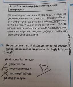 21. - 22. soruları aşağıdaki parçaya göre
cevaplayınız.
Şiirin estetiğine dair bütün ölçüler çocuk şiiri için de
geçerlidir, savımızı hep yineliyoruz. Çocuğun dünya-
sını, gözlemlerini, yaşantısını varsıllaştırmayan dize-
ler ne işe yarar? Erişkin okura da seslenen, çocuğu
şiir yazmaya heveslendiren, çocukta estetik duygular
uyandıran, düşünsel, duygusal çağrışım, coşku ya-
ratan şiirlerdir aradıklarımız.
21. Bu parçada altı çizili sözün yerine hangi sözcük
kullanırsa cümlenin anlamında bir değişiklik ol-
maz?
A) duygusallaştırmayan
B) göstermeyen
C gerçekleştirmeyen
Dzenginleştirmeyen
EX değiştirmeyen
24
MUBA YAYINLART