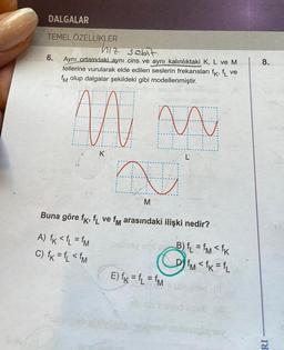 DALGALAR
TEMEL ÖZELLİKLER
6.
hiz sobit
Aynı ortamdaki aynı cins ve aynı kalınlıktaki K, L ve M
tellerine vurularak elde edilen seslerin frekansları fk, fL ve
fM olup dalgalar şekildeki gibi modellenmiştir.
m
W
K
Cubus
N
M
Buna göre fk, f ve fm arasındaki ilişki nedir?
A) fk <fL = fm
C) fk=fL < fM
inshssy albiB) fL = fm< fk
fM <fk=fL
E) fk = fL = fm
ubowneg
vod
leb 30
8.
RI