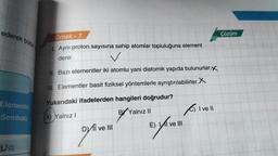 ederek bütün
Elementin
Sembolü
va
Örnek - 7
1. Aynı proton sayısına sahip atomlar topluluğuna element
denir.
✓
II. Bazı elementler iki atomlu yani diatomik yapıda bulunurlar.X
III. Elementler basit fiziksel yöntemlerle ayrıştırılabilirler.X
Yukarıdaki ifadelerden hangileri doğrudur?
A) Yalnız I
BY Yalnız II
I ve III
by
E) II ve III
C) I ve II
Çözüm