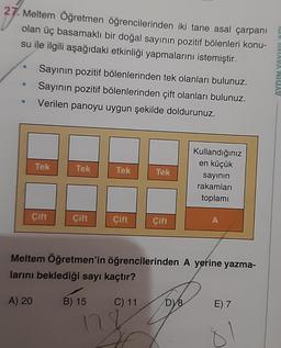 27. Meltem Öğretmen öğrencilerinden iki tane asal çarpanı
olan üç basamaklı bir doğal sayının pozitif bölenleri konu-
su ile ilgili aşağıdaki etkinliği yapmalarını istemiştir.
Sayının pozitif bölenlerinden tek olanları bulunuz.
Sayının pozitif bölenlerinden çift olanları bulunuz.
Verilen panoyu uygun şekilde doldurunuz.
Tek
Çift
A) 20
Tek
Çift
B) 15
Tek
12
Cift
Tek
Çift
Meltem Öğretmen'in öğrencilerinden A yerine yazma-
larını beklediği sayı kaçtır?
C) 11
Kullandığınız
en küçük
D) 8
sayının
rakamları
toplamı
A
E) 7
190 INTAVA NIGAY