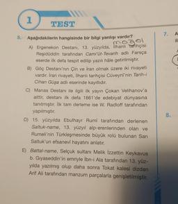 5.
1
TEST
Aşağıdakilerin hangisinde bir bilgi yanlışı vardır?
mogel
A) Ergenekon Destanı, 13. yüzyılda, İlhanlı tarihçisi
Reşidüddin tarafından Cami'üt-Tevarih adlı Farsça
eserde ilk defa tespit edilip yazılı hâle getirilmiştir.
B) Göç Destanı'nın Çin ve İran olmak üzere iki rivayeti
vardır. İran rivayeti, İlhanlı tarihçisi Cüveynî'nin Tarih-i
Cihan Güşa adlı eserinde kayıtlıdır.
Siste
C) Manas Destanı ile ilgili ilk yayın Çokan Velihanov'a
aittir, destanı ilk defa 1861'de edebiyat dünyasına
tanıtmıştır. İlk tam derleme ise W. Radloff tarafından
yapılmıştır.
D) 15. yüzyılda Ebulhayr Rumî tarafından derlenen
Saltuk-name, 13. yüzyıl alp-erenlerinden olan ve
Rumeli'nin Türkleşmesinde büyük rolü bulunan Sarı
Saltuk'un efsanevî hayatını anlatır.
Battal-name, Selçuk sultanı Melik İzzettin Keykavus
b. Gıyaseddin'in emriyle İbn-i Ala tarafından 13. yüz-
yılda yazılmış olup daha sonra Tokat kalesi dizdarı
Arif Ali tarafından manzum parçalarla genişletilmiştir.
7. A
il
8.
F