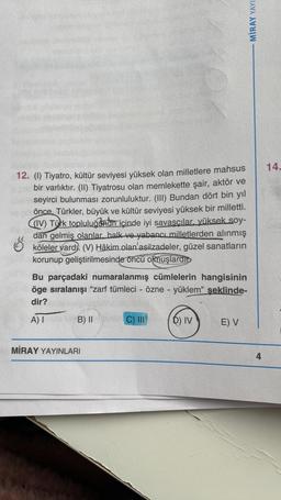 12. (1) Tiyatro, kültür seviyesi yüksek olan milletlere mahsus
bir varlıktır. (II) Tiyatrosu olan memlekette şair, aktör ve
seyirci bulunması zorunluluktur. (III) Bundan dört bin yıl
önce, Türkler, büyük ve kültür seviyesi yüksek bir milletti.
((IV) Türk topluluğunun içinde iyi savaşçılar, yüksek soy-
dan gelmiş olanlar, halk ve yabancı milletlerden alınmış
köleler vard. (V) Hâkim olan asilzadeler, güzel sanatların
korunup geliştirilmesinde öncü olmuşlardin
Bu parçadaki numaralanmış cümlelerin hangisinin
öge sıralanışı "zarf tümleci - özne - yüklem" şeklinde-
dir?
A) Iade B) II
MİRAY YAYINLARI
C) III
6) IV
E) V
MIRAY YAYI
4
14.