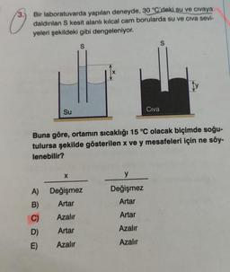 3.
Bir laboratuvarda yapılan deneyde, 30 °C'deki su ve civaya
daldırılan S kesit alanlı kılcal cam borularda su ve civa sevi-
yeleri şekildeki gibi dengeleniyor.
S
Su
A)
B)
C)
D)
E)
Buna göre, ortamın sıcaklığı 15 °C olacak biçimde soğu-
tulursa şekilde gösterilen x ve y mesafeleri için ne söy-
lenebilir?
X
Değişmez
Artar
Azalır
Artar
Azalır
Civa
y
Değişmez
Artar
Artar
Azalır
Azalır
S