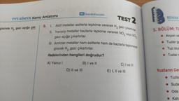 TEST 2
9. 1. Aktif metaller asitlerle tepkime vererek H₂ gazı çıkartırlar.
II. Yarısoy metaller bazlarla tepkime vererek NO₂ veya SO₂
gazı açığa çıkartırlar.
III. Amfoter metaller hem asitlerle hem de bazlarla tepkimeye
girerek H₂ gazı çıkartırlar.
ifadelerinden hangileri doğrudur?
A) Yalnız I
B) I ve II
TYT-KİMYA Konu Anlatımı
gisinde H, gazı açığa çık-
►/benimhocam
D) II ve III
C) I ve III
E) I, II ve III
BENIM
3. BÖLÜM: TU
Anyon ve
Tuzlar ge
Tuz olus
Tuzlar c
Tuzların Ger
Tuzla
Suda
Oda
Kati